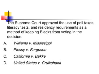 The Supreme Court approved the use of poll taxes, 
literacy tests, and residency requirements as a 
method of keeping Blacks from voting in the 
decision: 
A. Williams v. Mississippi 
B. Plessy v. Ferguson 
C. California v. Bakke 
D. United States v. Cruikshank 
 