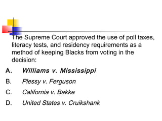 The Supreme Court approved the use of poll taxes, 
literacy tests, and residency requirements as a 
method of keeping Blacks from voting in the 
decision: 
A. Williams v. Mississippi 
B. Plessy v. Ferguson 
C. California v. Bakke 
D. United States v. Cruikshank 
 