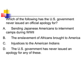 Which of the following has the U.S. government 
never issued an official apology for? 
A. Sending Japanese Americans to internment 
camps during WWII 
B. The enslavement of Africans brought to America 
C. Injustices to the American Indians 
D. The U.S. government has never issued an 
apology for any of these. 
 