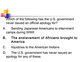 Which of the following has the U.S. government 
never issued an official apology for? 
A. Sending Japanese Americans to internment 
camps during WWII 
B. The enslavement of Africans brought to 
America 
C. Injustices to the American Indians 
D. The U.S. government has never issued an 
apology for any of these. 
 