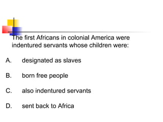 The first Africans in colonial America were 
indentured servants whose children were: 
A. designated as slaves 
B. born free people 
C. also indentured servants 
D. sent back to Africa 
 