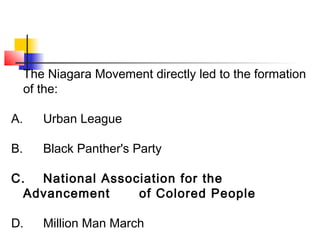 The Niagara Movement directly led to the formation 
of the: 
A. Urban League 
B. Black Panther's Party 
C. National Association for the 
Advancement of Colored People 
D. Million Man March 
