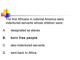 The first Africans in colonial America were 
indentured servants whose children were: 
A. designated as slaves 
B. born free people 
C. also indentured servants 
D. sent back to Africa 
 