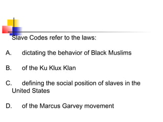 Slave Codes refer to the laws: 
A. dictating the behavior of Black Muslims 
B. of the Ku Klux Klan 
C. defining the social position of slaves in the 
United States 
D. of the Marcus Garvey movement 
 
