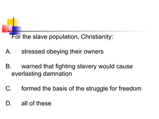 For the slave population, Christianity: 
A. stressed obeying their owners 
B. warned that fighting slavery would cause 
everlasting damnation 
C. formed the basis of the struggle for freedom 
D. all of these 
 