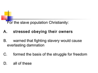 For the slave population Christianity: 
A. stressed obeying their owners 
B. warned that fighting slavery would cause 
everlasting damnation 
C. formed the basis of the struggle for freedom 
D. all of these 
 