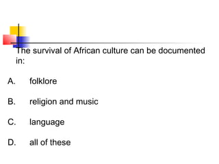 The survival of African culture can be documented 
in: 
A. folklore 
B. religion and music 
C. language 
D. all of these 
 
