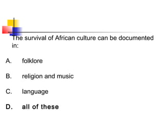 The survival of African culture can be documented 
in: 
A. folklore 
B. religion and music 
C. language 
D. all of these 
 