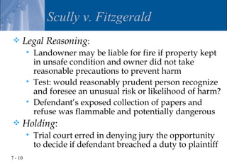 Scully v. Fitzgerald
    Legal Reasoning:
            Landowner may be liable for fire if property kept
             in unsafe condition and owner did not take
             reasonable precautions to prevent harm
            Test: would reasonably prudent person recognize
             and foresee an unusual risk or likelihood of harm?
            Defendant’s exposed collection of papers and
             refuse was flammable and potentially dangerous
    Holding:
            Trial court erred in denying jury the opportunity
             to decide if defendant breached a duty to plaintiff
7 - 10
 