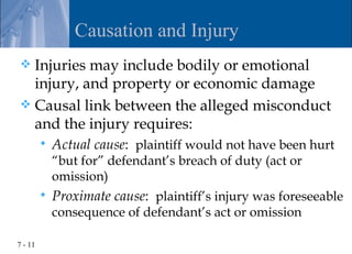 Causation and Injury
 Injuries may include bodily or emotional
  injury, and property or economic damage
 Causal link between the alleged misconduct
  and the injury requires:
            Actual cause: plaintiff would not have been hurt
             “but for” defendant’s breach of duty (act or
             omission)
            Proximate cause: plaintiff’s injury was foreseeable
             consequence of defendant’s act or omission

7 - 11
 