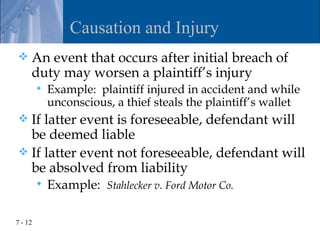 Causation and Injury
    An event that occurs after initial breach of
     duty may worsen a plaintiff’s injury
            Example: plaintiff injured in accident and while
             unconscious, a thief steals the plaintiff’s wallet
 If latter event is foreseeable, defendant will
  be deemed liable
 If latter event not foreseeable, defendant will
  be absolved from liability
            Example: Stahlecker v. Ford Motor Co.

7 - 12
 