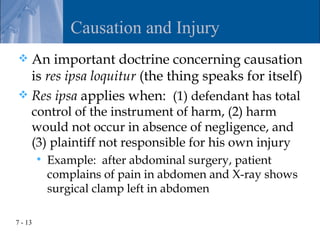 Causation and Injury
 An important doctrine concerning causation
  is res ipsa loquitur (the thing speaks for itself)
 Res ipsa applies when: (1) defendant has total
     control of the instrument of harm, (2) harm
     would not occur in absence of negligence, and
     (3) plaintiff not responsible for his own injury
            Example: after abdominal surgery, patient
             complains of pain in abdomen and X-ray shows
             surgical clamp left in abdomen

7 - 13
 