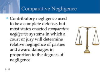 Comparative Negligence
    Contributory negligence used
     to be a complete defense, but
     most states enacted comparative
     negligence systems in which a
     court or jury will determine
     relative negligence of parties
     and award damages in
     proportion to the degrees of
     negligence

7 - 15
 