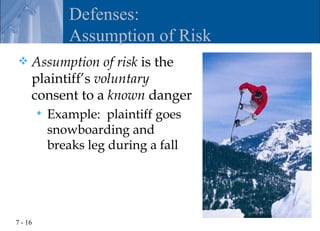 Defenses:
                Assumption of Risk
    Assumption of risk is the
     plaintiff’s voluntary
     consent to a known danger
            Example: plaintiff goes
             snowboarding and
             breaks leg during a fall




7 - 16
 