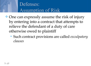 Defenses:
                Assumption of Risk
    One can expressly assume the risk of injury
     by entering into a contract that attempts to
     relieve the defendant of a duty of care
     otherwise owed to plaintiff
            Such contract provisions are called exculpatory
             clauses




7 - 17
 