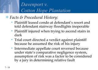 Davenport v.
                 Cotton Hope Plantation
    Facts & Procedural History:
            Plaintiff leased condo at defendant’s resort and
             told defendant stairway floodlights inoperable
            Plaintiff injured when trying to ascend stairs in
             dark
            Trial court directed a verdict against plaintiff
             because he assumed the risk of his injury
            Intermediate appellate court reversed because
             under state’s comparative negligence system,
             assumption of risk was a factor to be considered
             by a jury in determining relative fault
7 - 18
 