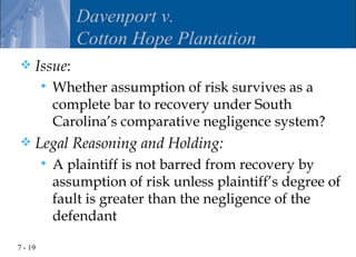 Davenport v.
                Cotton Hope Plantation
    Issue:
            Whether assumption of risk survives as a
             complete bar to recovery under South
             Carolina’s comparative negligence system?
    Legal Reasoning and Holding:
            A plaintiff is not barred from recovery by
             assumption of risk unless plaintiff’s degree of
             fault is greater than the negligence of the
             defendant

7 - 19
 