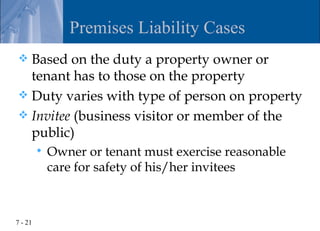 Premises Liability Cases
 Based on the duty a property owner or
  tenant has to those on the property
 Duty varies with type of person on property
 Invitee (business visitor or member of the
  public)
            Owner or tenant must exercise reasonable
             care for safety of his/her invitees



7 - 21
 