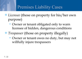Premises Liability Cases
    Licensee (those on property for his/her own
     purpose)
            Owner or tenant obligated only to warn
             licensee of hidden, dangerous conditions
    Trespasser (those on property illegally)
            Owner or tenant owes no duty, but may not
             willfully injure trespassers



7 - 22
 