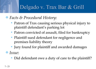Delgado v. Trax Bar & Grill
    Facts & Procedural History:
            Patron of Trax causing serious physical injury to
             plaintiff defendant’s parking lot
            Patron convicted of assault, filed for bankruptcy
            Plaintiff sued defendant for negligence and
             premises liability theory
            Jury found for plaintiff and awarded damages
    Issue:
            Did defendant owe a duty of care to the plaintiff?

7 - 23
 