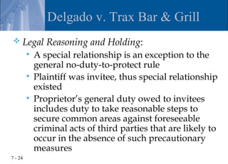 Delgado v. Trax Bar & Grill
    Legal Reasoning and Holding:
          A special relationship is an exception to the
           general no-duty-to-protect rule
          Plaintiff was invitee, thus special relationship
           existed
          Proprietor’s general duty owed to invitees
           includes duty to take reasonable steps to
           secure common areas against foreseeable
           criminal acts of third parties that are likely to
           occur in the absence of such precautionary
           measures
7 - 24
 