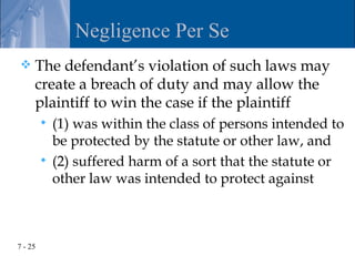 Negligence Per Se
    The defendant’s violation of such laws may
     create a breach of duty and may allow the
     plaintiff to win the case if the plaintiff
          (1) was within the class of persons intended to
           be protected by the statute or other law, and
          (2) suffered harm of a sort that the statute or
           other law was intended to protect against



7 - 25
 