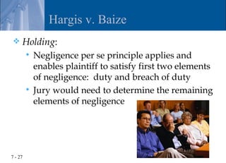 Hargis v. Baize
    Holding:
          Negligence per se principle applies and
           enables plaintiff to satisfy first two elements
           of negligence: duty and breach of duty
          Jury would need to determine the remaining
           elements of negligence




7 - 27
 
