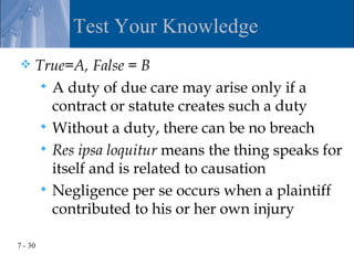 Test Your Knowledge
    True=A, False = B
       A duty of due care may arise only if a
        contract or statute creates such a duty
       Without a duty, there can be no breach
       Res ipsa loquitur means the thing speaks for
        itself and is related to causation
       Negligence per se occurs when a plaintiff
        contributed to his or her own injury

7 - 30
 