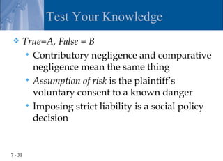 Test Your Knowledge
    True=A, False = B
       Contributory negligence and comparative
        negligence mean the same thing
       Assumption of risk is the plaintiff’s
        voluntary consent to a known danger
       Imposing strict liability is a social policy
        decision


7 - 31
 