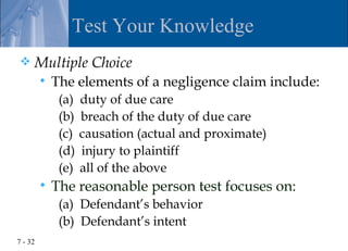 Test Your Knowledge
    Multiple Choice
            The elements of a negligence claim include:
              (a)   duty of due care
              (b)   breach of the duty of due care
              (c)   causation (actual and proximate)
              (d)   injury to plaintiff
              (e)   all of the above
            The reasonable person test focuses on:
              (a) Defendant’s behavior
              (b) Defendant’s intent
7 - 32
 