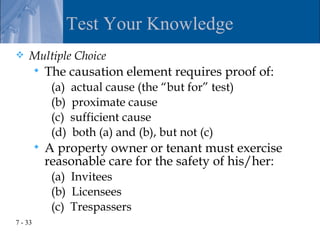 Test Your Knowledge
   Multiple Choice
            The causation element requires proof of:
              (a)   actual cause (the “but for” test)
              (b)   proximate cause
              (c)   sufficient cause
              (d)   both (a) and (b), but not (c)
            A property owner or tenant must exercise
             reasonable care for the safety of his/her:
              (a) Invitees
              (b) Licensees
              (c) Trespassers
7 - 33
 