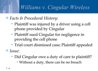 Williams v. Cingular Wireless
   Facts & Procedural History:
       Plaintiff was injured by a driver using a cell
        phone provided by Cingular
       Plaintiff sued Cingular for negligence in
        providing the cell phone
       Trial court dismissed case; Plaintiff appealed
   Issue:
         Did Cingular owe a duty of care to plaintiff?
              Without a duty, there can be no breach
7-6
 