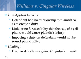 Williams v. Cingular Wireless
   Law Applied to Facts:
       Defendant had no relationship to plaintiff so
        as to create a duty
       Little or no foreseeability that the sale of a cell
        phone would cause plaintiff’s injury
       Imposing a duty on defendant would not be
        sound public policy
   Holding:
         Dismissal of claim against Cingular affirmed
7-7
 