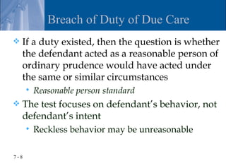 Breach of Duty of Due Care
   If a duty existed, then the question is whether
    the defendant acted as a reasonable person of
    ordinary prudence would have acted under
    the same or similar circumstances
         Reasonable person standard
   The test focuses on defendant’s behavior, not
    defendant’s intent
         Reckless behavior may be unreasonable

7-8
 