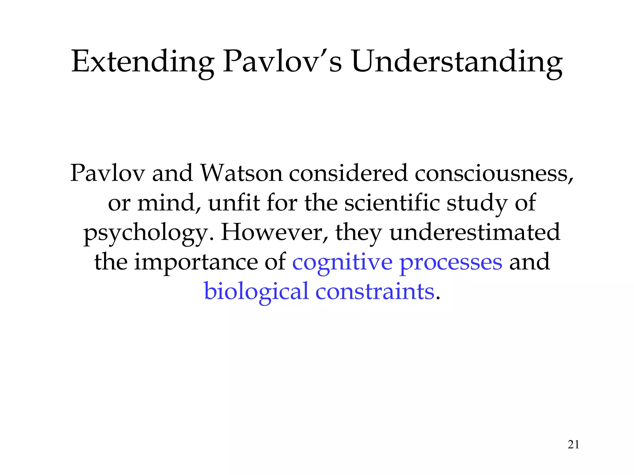 21
Extending Pavlov’s Understanding
Pavlov and Watson considered consciousness,
or mind, unfit for the scientific study of
psychology. However, they underestimated
the importance of cognitive processes and
biological constraints.
 
