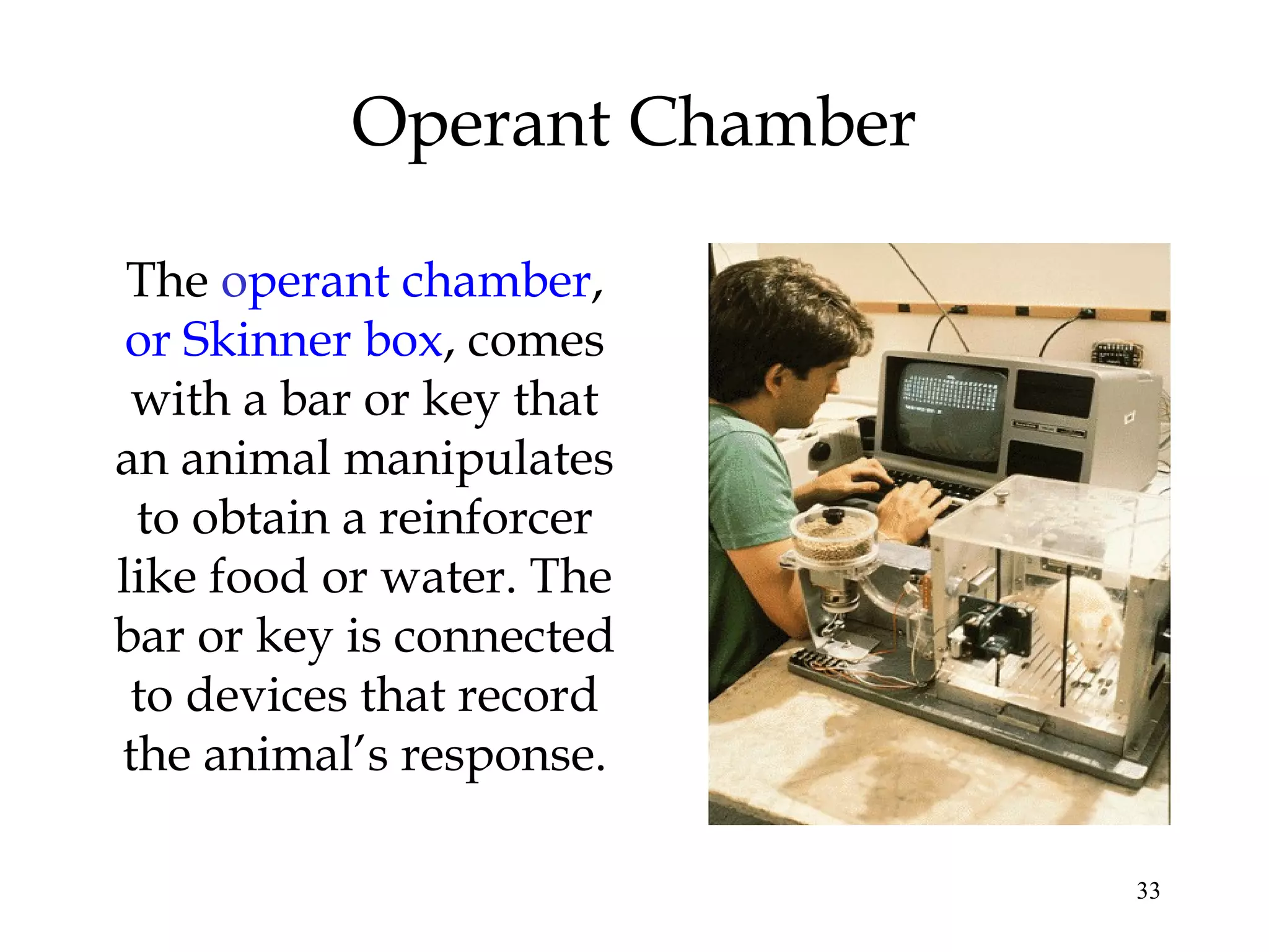 33
Operant Chamber
The operant chamber,
or Skinner box, comes
with a bar or key that
an animal manipulates
to obtain a reinforcer
like food or water. The
bar or key is connected
to devices that record
the animal’s response.
 