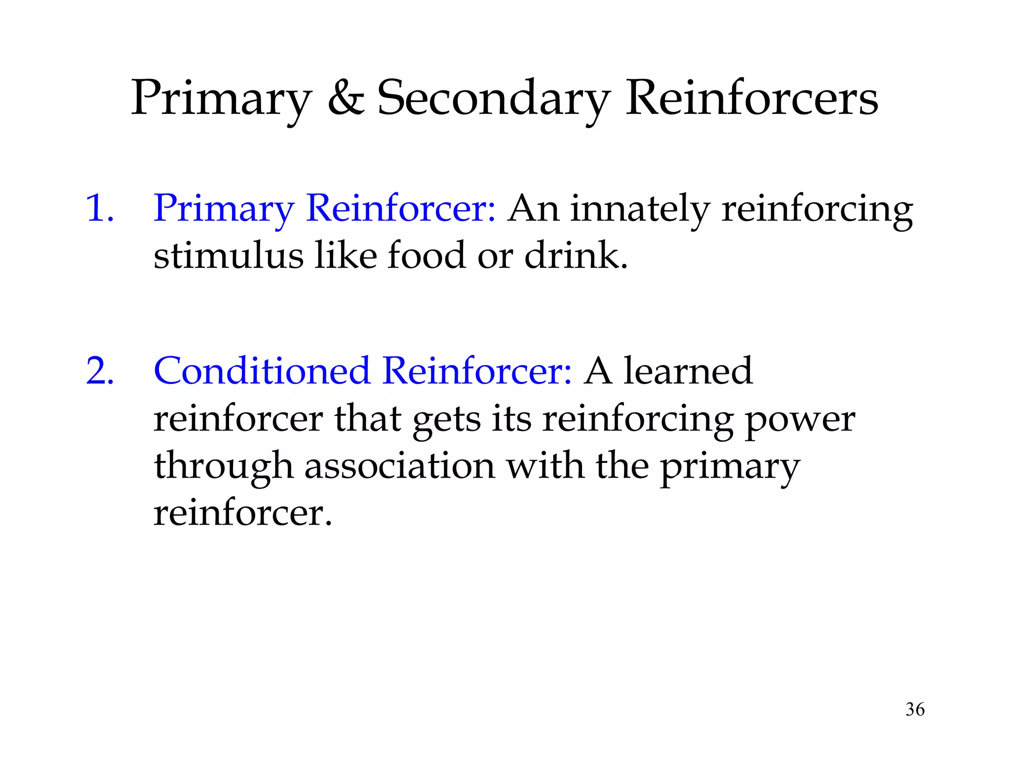 36
1. Primary Reinforcer: An innately reinforcing
stimulus like food or drink.
2. Conditioned Reinforcer: A learned
reinforcer that gets its reinforcing power
through association with the primary
reinforcer.
Primary & Secondary Reinforcers
 