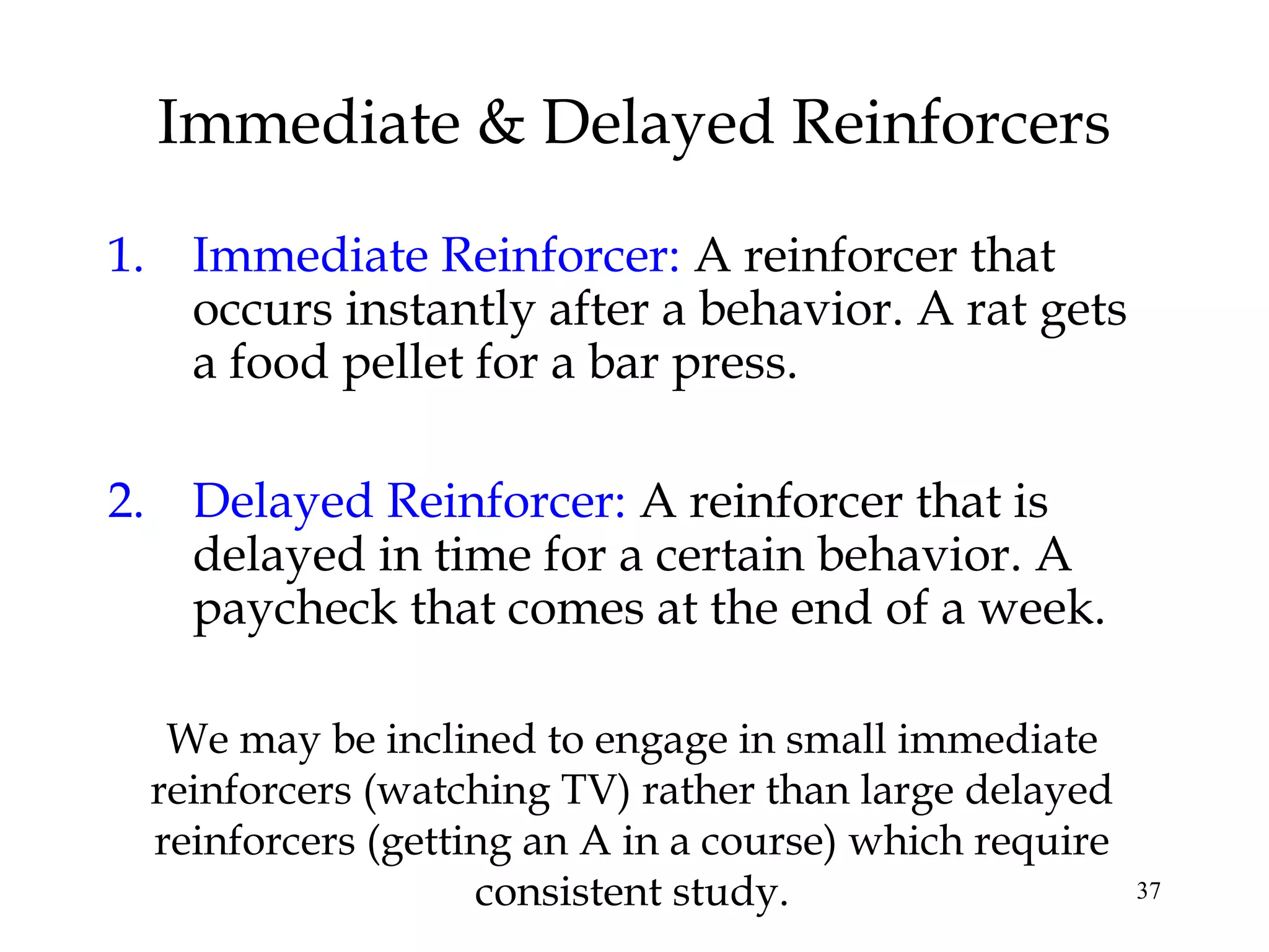 37
1. Immediate Reinforcer: A reinforcer that
occurs instantly after a behavior. A rat gets
a food pellet for a bar press.
2. Delayed Reinforcer: A reinforcer that is
delayed in time for a certain behavior. A
paycheck that comes at the end of a week.
Immediate & Delayed Reinforcers
We may be inclined to engage in small immediate
reinforcers (watching TV) rather than large delayed
reinforcers (getting an A in a course) which require
consistent study.
 