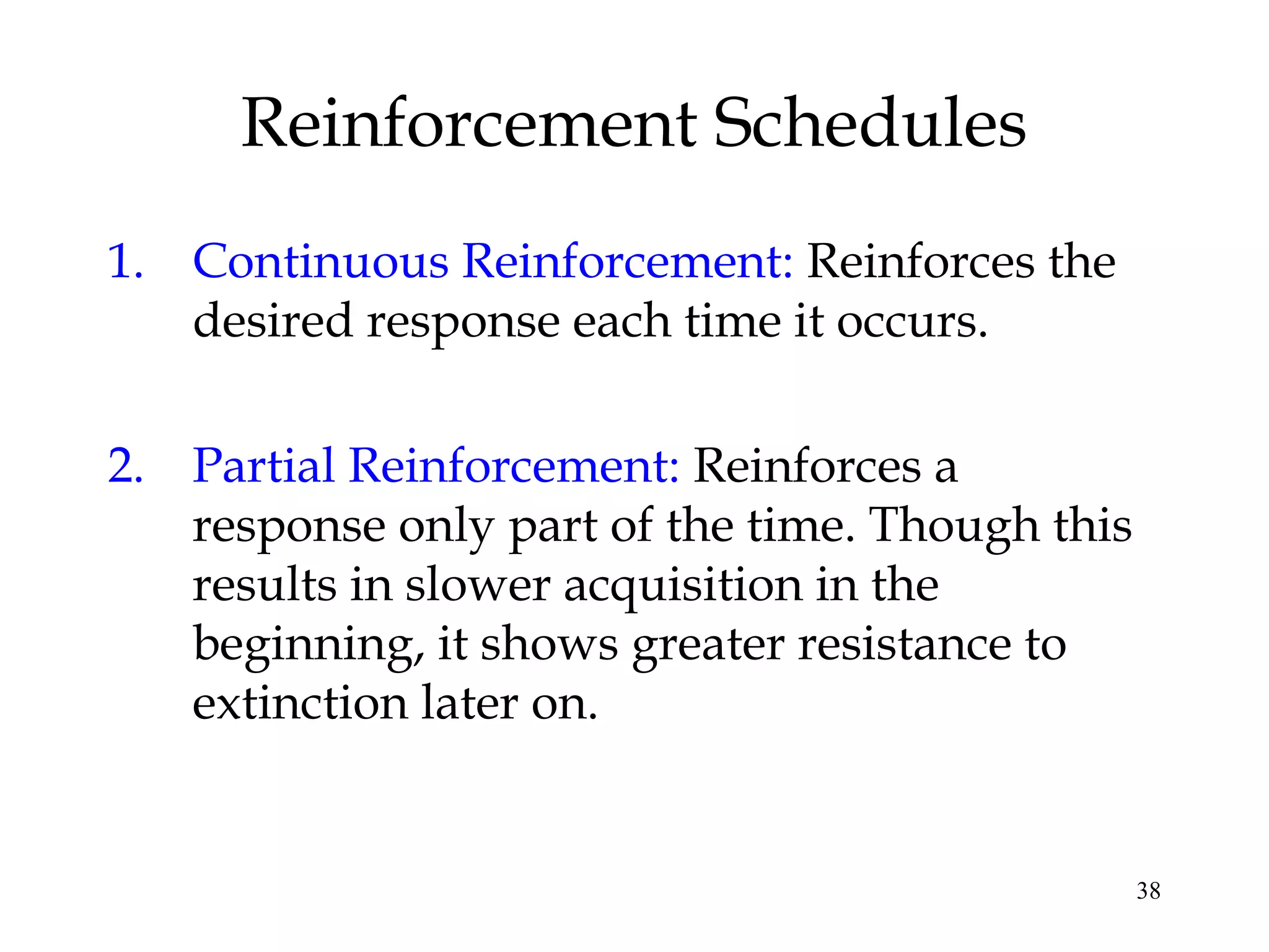 38
Reinforcement Schedules
1. Continuous Reinforcement: Reinforces the
desired response each time it occurs.
2. Partial Reinforcement: Reinforces a
response only part of the time. Though this
results in slower acquisition in the
beginning, it shows greater resistance to
extinction later on.
 