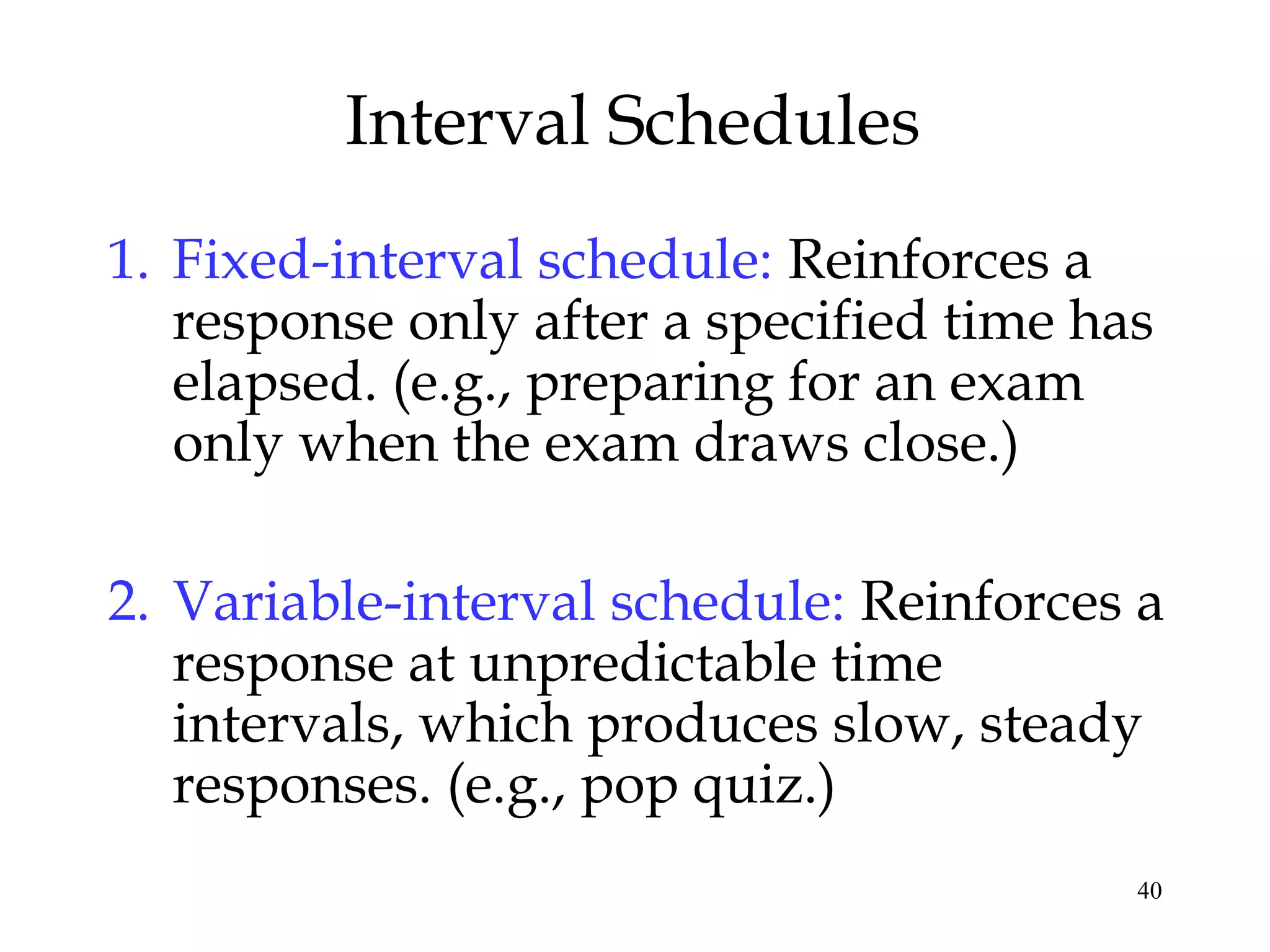 40
Interval Schedules
1. Fixed-interval schedule: Reinforces a
response only after a specified time has
elapsed. (e.g., preparing for an exam
only when the exam draws close.)
2. Variable-interval schedule: Reinforces a
response at unpredictable time
intervals, which produces slow, steady
responses. (e.g., pop quiz.)
 
