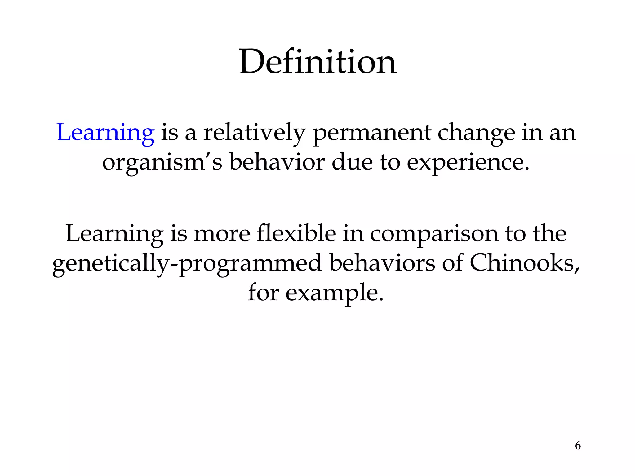 6
Definition
Learning is a relatively permanent change in an
organism’s behavior due to experience.
Learning is more flexible in comparison to the
genetically-programmed behaviors of Chinooks,
for example.
 