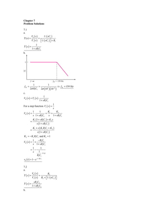 Chapter 7
Problem Solutions

7.1
a.
             V0 ( s )          1/ ( sC1 )
T (s) =                 =
             Vi ( s )       ⎡1/ ( sC1 ) ⎤ + R1
                            ⎣           ⎦
                  1
T (s) =
             1 + sR1C1
b.


  1



͉T ͉



         f                                  fH ϭ 159 Hz
           1          1
 fH =          =                 ⇒ f H = 159 Hz
        2π R1C1 2π (103 )(10−6 )
c.
                             1
V0 ( s ) = Vi ( s ) ⋅
                        1 + sR1C1
                                            1
For a step function Vi ( s ) =
                                            s
          1      1     K      K2
V0 ( s ) = ⋅          = 1+
          s 1 + sR1C1   s 1 + sR1C1
              K1 (1 + sR1C1 ) + K 2 s
         =
                    s (1 + sR1C1 )
              K1 + s ( K1 R1C1 + K 2 )
         =
                    s (1 + sR1C1 )
K 2 = − K1 R1C1 and K1 = 1
              1   − R1C1
V0 ( s ) =      +
              s 1 + sR1C1
              1      1
         =      −
              s    1
                       +s
                  R1C1
v0 ( t ) = 1 − e− t / R1C1

7.2
a.
             V0 ( s )              R2
T (s) =                 =
             Vi ( s )       R2 + ⎡1/ ( sC2 ) ⎤
                                 ⎣           ⎦
               sR2 C2
T (s) =
             1 + sR2 C2
b.
 