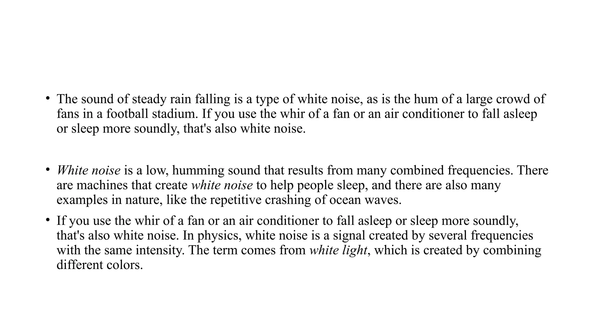 • The sound of steady rain falling is a type of white noise, as is the hum of a large crowd of
fans in a football stadium. If you use the whir of a fan or an air conditioner to fall asleep
or sleep more soundly, that's also white noise.
• White noise is a low, humming sound that results from many combined frequencies. There
are machines that create white noise to help people sleep, and there are also many
examples in nature, like the repetitive crashing of ocean waves.
• If you use the whir of a fan or an air conditioner to fall asleep or sleep more soundly,
that's also white noise. In physics, white noise is a signal created by several frequencies
with the same intensity. The term comes from white light, which is created by combining
different colors.
 