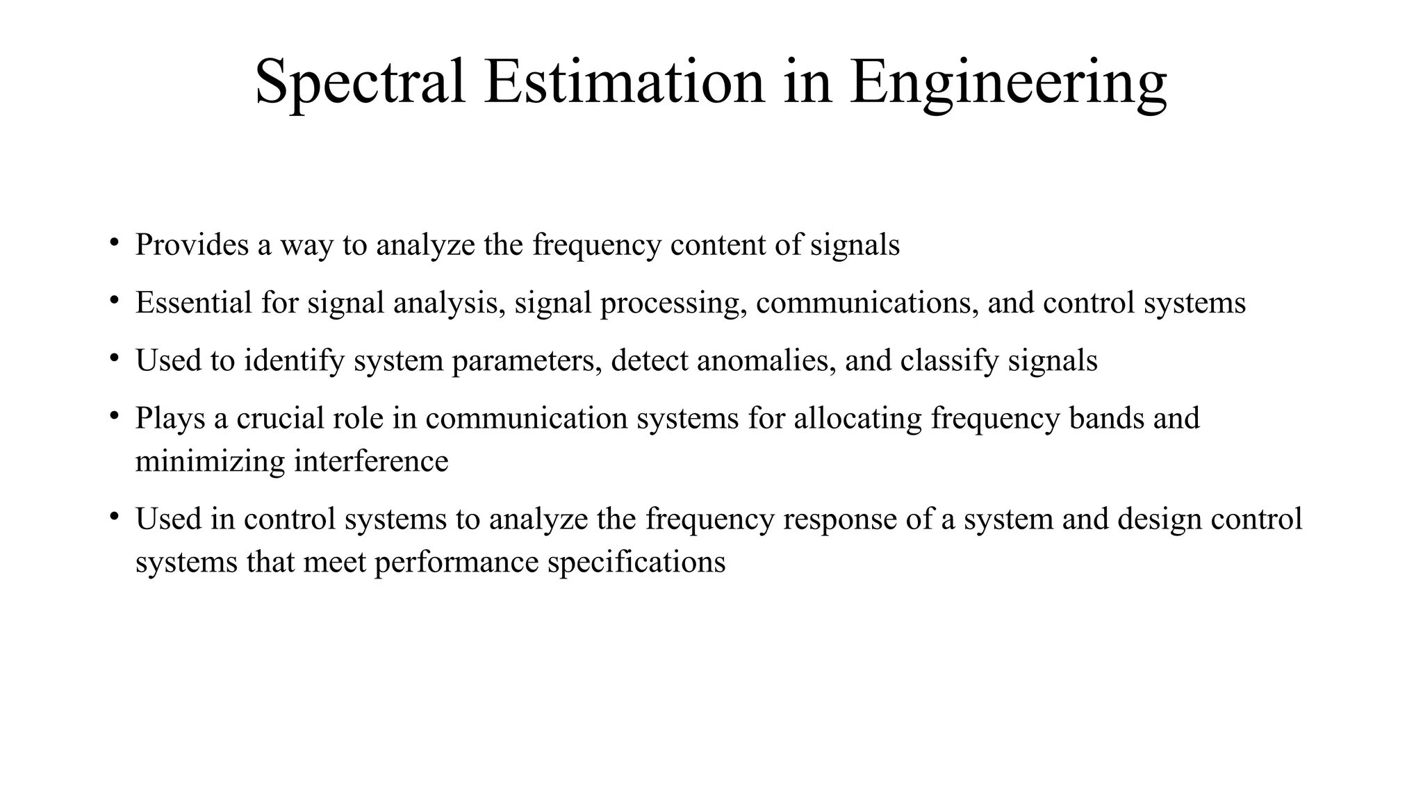 Spectral Estimation in Engineering
• Provides a way to analyze the frequency content of signals
• Essential for signal analysis, signal processing, communications, and control systems
• Used to identify system parameters, detect anomalies, and classify signals
• Plays a crucial role in communication systems for allocating frequency bands and
minimizing interference
• Used in control systems to analyze the frequency response of a system and design control
systems that meet performance specifications
 