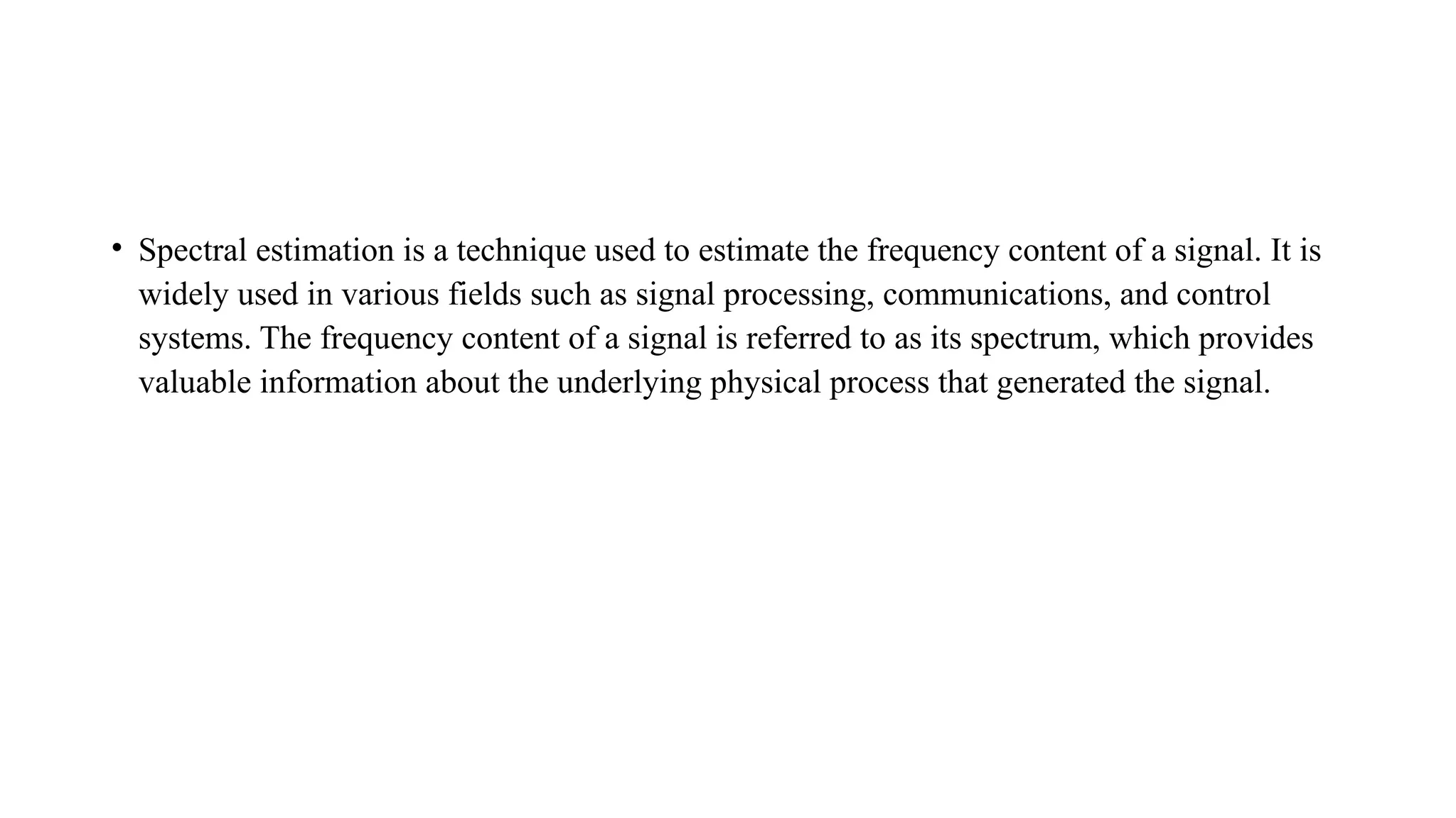 • Spectral estimation is a technique used to estimate the frequency content of a signal. It is
widely used in various fields such as signal processing, communications, and control
systems. The frequency content of a signal is referred to as its spectrum, which provides
valuable information about the underlying physical process that generated the signal.
 