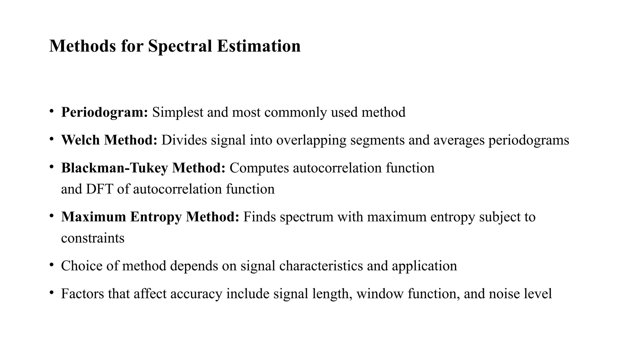 Methods for Spectral Estimation
• Periodogram: Simplest and most commonly used method
• Welch Method: Divides signal into overlapping segments and averages periodograms
• Blackman-Tukey Method: Computes autocorrelation function
and DFT of autocorrelation function
• Maximum Entropy Method: Finds spectrum with maximum entropy subject to
constraints
• Choice of method depends on signal characteristics and application
• Factors that affect accuracy include signal length, window function, and noise level
 
