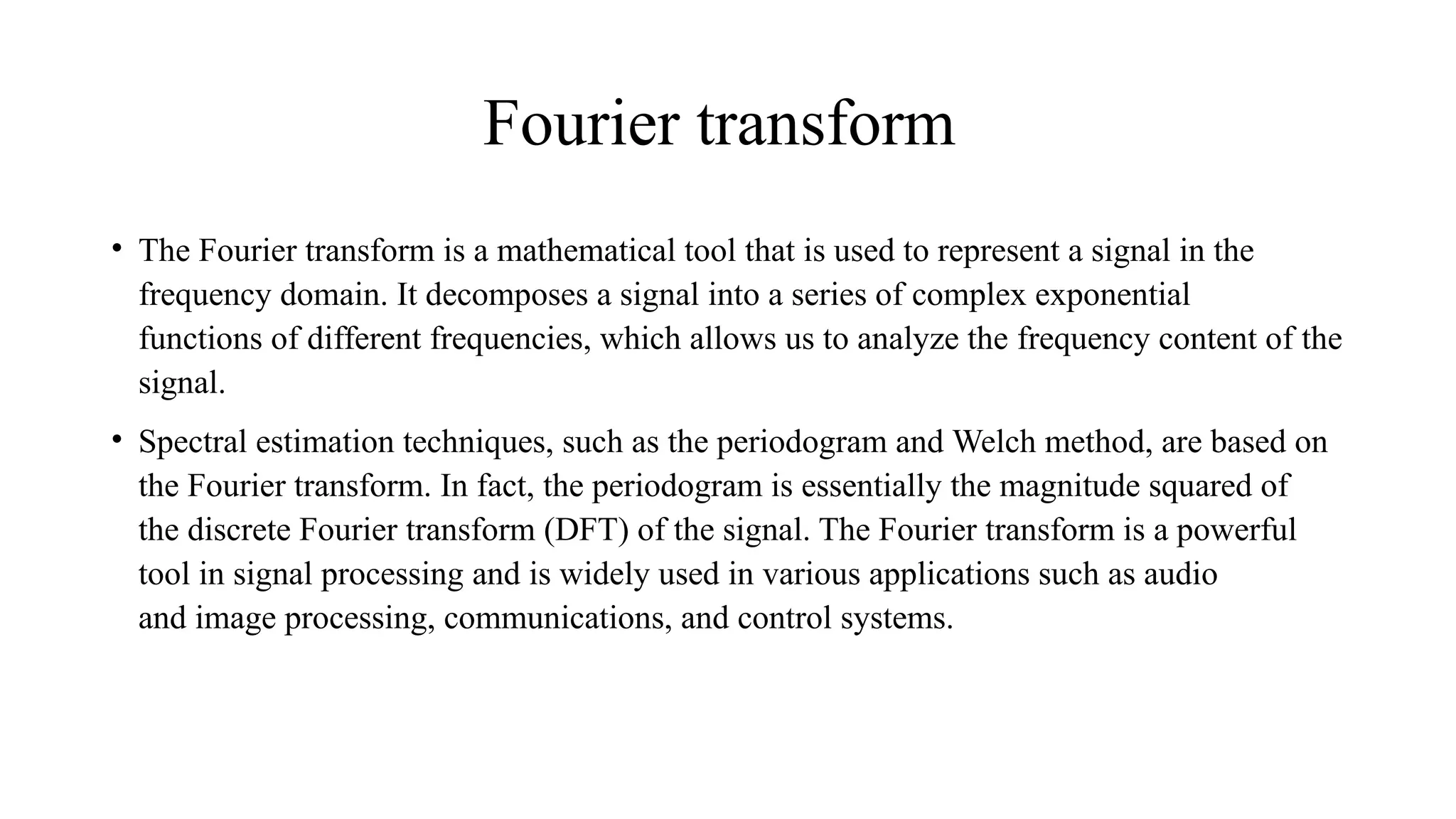 Fourier transform
• The Fourier transform is a mathematical tool that is used to represent a signal in the
frequency domain. It decomposes a signal into a series of complex exponential
functions of different frequencies, which allows us to analyze the frequency content of the
signal.
• Spectral estimation techniques, such as the periodogram and Welch method, are based on
the Fourier transform. In fact, the periodogram is essentially the magnitude squared of
the discrete Fourier transform (DFT) of the signal. The Fourier transform is a powerful
tool in signal processing and is widely used in various applications such as audio
and image processing, communications, and control systems.
 