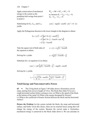 Chapter 7128
Apply conservation of mechanical
energy to the system as the
pendulum bob swings from point 1
to point 2:
0ΔΔΔ sgext =++= UUKW
or, because K1 = Ug,2 = Us,2 = 0,
0s,1g,12 =−− UUK
Substituting for K2, Ug,1, and Us,2
yields:
( ) 0cos1 2
2
12
22
1
=−−− kxmgLmv θ (1)
Apply the Pythagorean theorem to the lower triangle in the diagram to obtain:
( ) ( )[ ]
[ ]
( )θ
θθθ
θθ
cos3
coscos3sin
cossin
4
132
2
4
922
2
2
3222
2
1
−=
+−+=
−+=+
L
L
LLx
Take the square root of both sides of
the equation to obtain:
( )θcos34
13
2
1
−=+ LLx
Solving for x yields: ( )[ ]2
1
4
13
cos3 −−= θLx
Substitute for x in equation (1) to obtain:
( )[ ] ( )θθ cos1cos3
2
2
1
4
132
2
12
22
1
−+−−= mgLkLmv
Solving for v2 yields:
( ) ( )2
2
1
4
13
2 cos3cos12 −−+−= θθ
m
k
L
g
Lv
Total Energy and Non-conservative Forces
65 •• The 2.0-kg block in Figure 7-49 slides down a frictionless curved
ramp, starting from rest at a height of 3.0 m. The block then slides 9.0 m on a
rough horizontal surface before coming to rest. (a) What is the speed of the block
at the bottom of the ramp? (b) What is the energy dissipated by friction?
(c) What is the coefficient of kinetic friction between the block and the horizontal
surface?
Picture the Problem Let the system include the block, the ramp and horizontal
surface, and Earth. Given this choice, there are no external forces acting that will
change the energy of the system. Because the curved ramp is frictionless,
mechanical energy is conserved as the block slides down it. We can calculate its
 