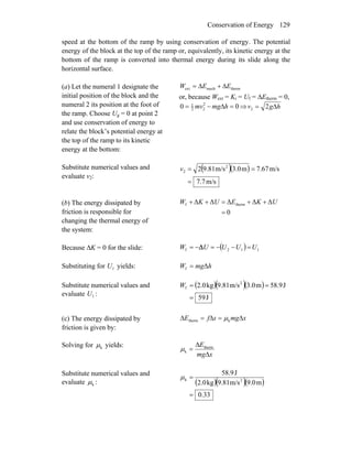 Conservation of Energy 129
speed at the bottom of the ramp by using conservation of energy. The potential
energy of the block at the top of the ramp or, equivalently, its kinetic energy at the
bottom of the ramp is converted into thermal energy during its slide along the
horizontal surface.
(a) Let the numeral 1 designate the
initial position of the block and the
numeral 2 its position at the foot of
the ramp. Choose Ug = 0 at point 2
and use conservation of energy to
relate the block’s potential energy at
the top of the ramp to its kinetic
energy at the bottom:
thermmechext EEW Δ+Δ=
or, because Wext = Ki = Uf = ΔEtherm = 0,
00 2
22
1
=Δ−= hmgmv ⇒ hgv Δ= 22
Substitute numerical values and
evaluate v2:
( )( )
m/s7.7
m/s67.7m3.0m/s9.812 2
2
=
==v
(b) The energy dissipated by
friction is responsible for
changing the thermal energy of
the system:
0
ΔΔΔΔΔ thermf
=
++=++ UKEUKW
Because ΔK = 0 for the slide: ( ) 112f UUUUW =−−=−= Δ
Substituting for yields:1U hmgW Δf =
Substitute numerical values and
evaluate :1U
( )( )( )
J59
J9.58m3.0m/s9.81kg2.0 2
f
=
==W
(c) The energy dissipated by
friction is given by:
xmgsfE Δ=Δ=Δ ktherm μ
Solving for kμ yields:
xmg
E
Δ
Δ
= therm
kμ
Substitute numerical values and
evaluate kμ : ( )( )( )
33.0
m9.0m/s9.81kg2.0
J58.9
2k
=
=μ
 