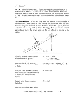 Chapter 7130
69 •• The initial speed of a 2.4-kg box traveling up a plane inclined 37° to
the horizontal is 3.8 m/s. The coefficient of kinetic friction between the box and
the plane is 0.30. (a) How far along the incline does the box travel before coming
to a stop? (b) What is its speed when it has traveled half the distance found in Part
(a)?
Picture the Problem The box will slow down and stop due to the dissipation of
thermal energy. Let the system be Earth, the box, and the inclined plane and apply
the work-energy theorem with friction. With this choice of the system, there are
no external forces doing work to change the energy of the system. The pictorial
representation shows the forces acting on the box when it is moving up the
incline.
gF
r
nF
r
θ
θ
x
y
kf
r
0g =U
0
0
0
=
x
L
x
=
1
h
m
m
(a) Apply the work-energy theorem
with friction to the system: therm
thermmechext
EUK
EEW
Δ+Δ+Δ=
Δ+Δ=
Substitute for ΔK, ΔU, and
to obtain:
thermEΔ LFmghmvmv nk
2
02
12
12
1
0 μ++−= (1)
Referring to the free-body diagram,
relate the normal force to the weight
of the box and the angle of the
incline:
θcosn mgF =
Relate h to the distance L along
the incline:
θsinLh =
Substitute in equation (1) to obtain:
0sincos 2
02
12
12
1
k =+−+ θθμ mgLmvmvmgL (2)
 